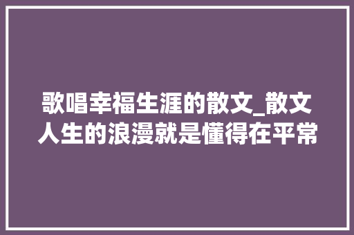 歌唱幸福生涯的散文_散文人生的浪漫就是懂得在平常日子里感想沾染幸福