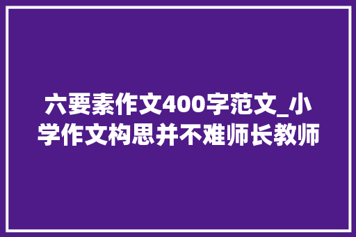 六要素作文400字范文_小学作文构思并不难师长教师手把手教会你构思六要素写出范文