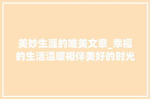 美妙生涯的唯美文章_幸福的生活温暖相伴美好的时光舒畅悠然 求职信范文