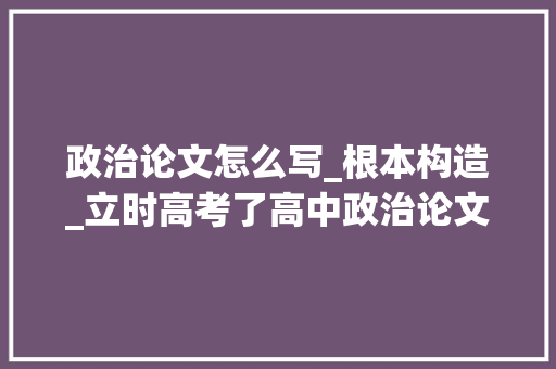 政治论文怎么写_根本构造_立时高考了高中政治论文怎么写曾考278分的文综高手告诉你