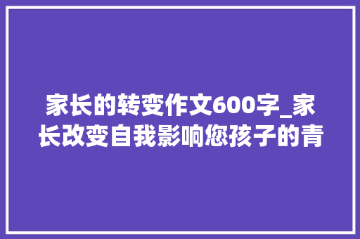 家长的转变作文600字_家长改变自我影响您孩子的青春成长路