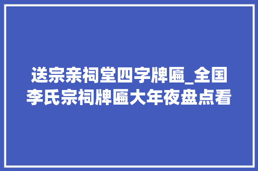 送宗亲祠堂四字牌匾_全国李氏宗祠牌匾大年夜盘点看看谁家的最霸气