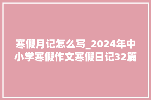 寒假月记怎么写_2024年中小学寒假作文寒假日记32篇 职场范文