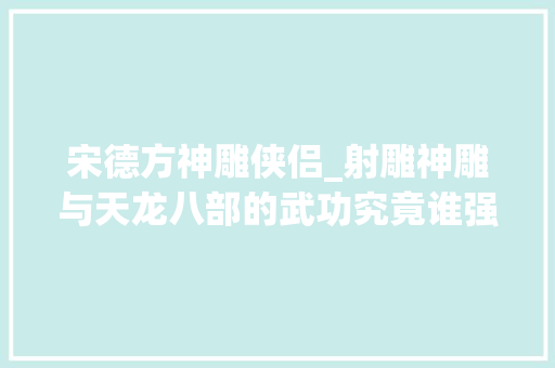 宋德方神雕侠侣_射雕神雕与天龙八部的武功究竟谁强谁弱