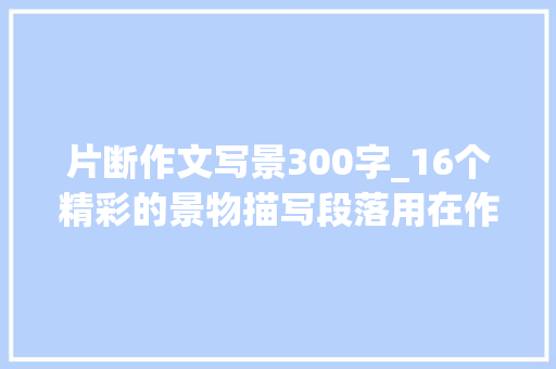 片断作文写景300字_16个精彩的景物描写段落用在作文里妥妥的加分项