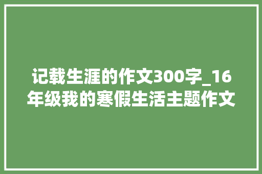 记载生涯的作文300字_16年级我的寒假生活主题作文精选