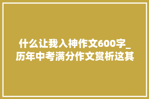 什么让我入神作文600字_历年中考满分作文赏析这其实让我入神6篇 职场范文