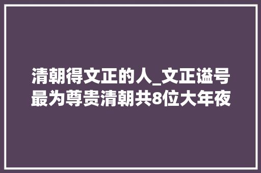 清朝得文正的人_文正谥号最为尊贵清朝共8位大年夜臣有幸获赠曾国藩仅列第六