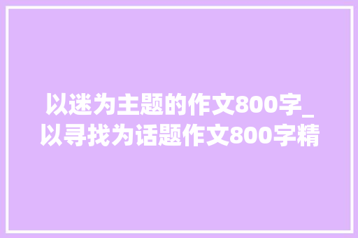 以迷为主题的作文800字_以寻找为话题作文800字精选36篇