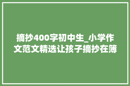 摘抄400字初中生_小学作文范文精选让孩子摘抄在簿子上积累写作素材