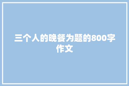 三个人的晚餐为题的800字作文 综述范文