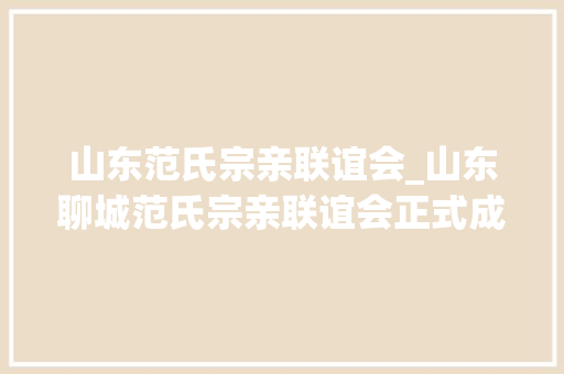 山东范氏宗亲联谊会_山东聊城范氏宗亲联谊会正式成立