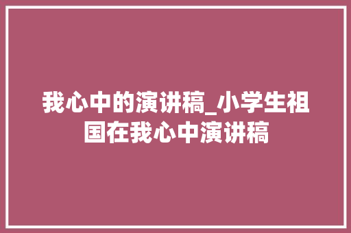 我心中的演讲稿_小学生祖国在我心中演讲稿 学术范文