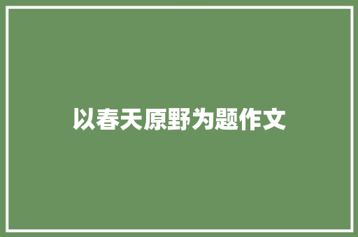 以春天原野为题作文 工作总结范文