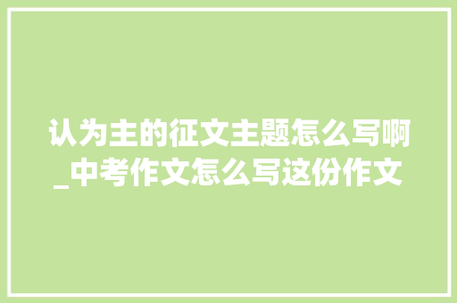 认为主的征文主题怎么写啊_中考作文怎么写这份作文复习攻略请收好