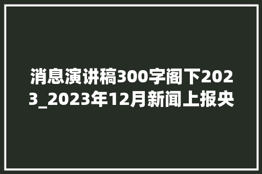 消息演讲稿300字阁下2023_2023年12月新闻上报央级上报12月22篇吴照伟