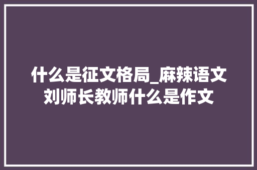 什么是征文格局_麻辣语文刘师长教师什么是作文 学术范文