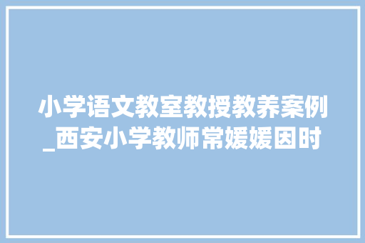 小学语文教室教授教养案例_西安小学教师常媛媛因时制宜 减负增效 以生为本 立异传授教化小学中段语文云教室经验总结 工作总结范文