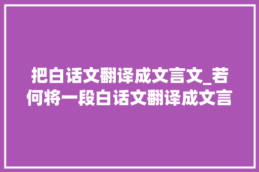 把白话文翻译成文言文_若何将一段白话文翻译成文言文呢