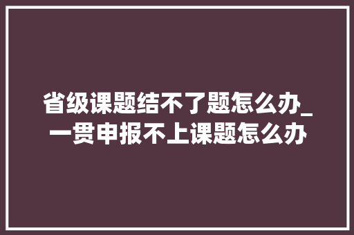 省级课题结不了题怎么办_一贯申报不上课题怎么办