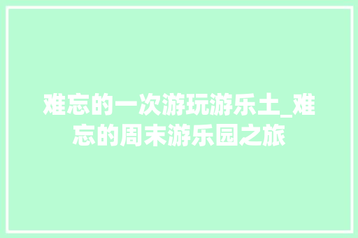 难忘的一次游玩游乐土_难忘的周末游乐园之旅 论文范文