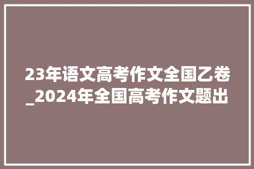 23年语文高考作文全国乙卷_2024年全国高考作文题出炉网友全国乙卷没了 演讲稿范文