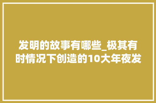 发明的故事有哪些_极其有时情况下创造的10大年夜发明个中有很多跟你生活互相干注