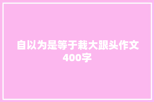 自以为是等于栽大跟头作文400字 综述范文