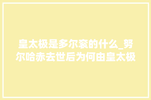 皇太极是多尔衮的什么_努尔哈赤去世后为何由皇太极继位专家并非篡位众望所归