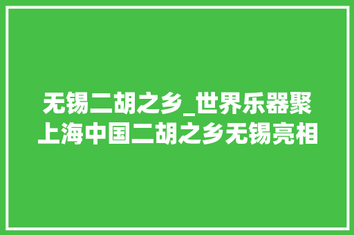 无锡二胡之乡_世界乐器聚上海中国二胡之乡无锡亮相