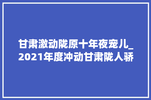 甘肃激动陇原十年夜宠儿_2021年度冲动甘肃陇人骄子 学术范文