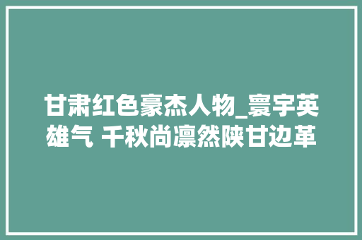 甘肃红色豪杰人物_寰宇英雄气 千秋尚凛然陕甘边革命根据地英雄事迹