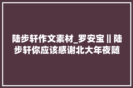 陆步轩作文素材_罗安宝‖陆步轩你应该感谢北大年夜随笔