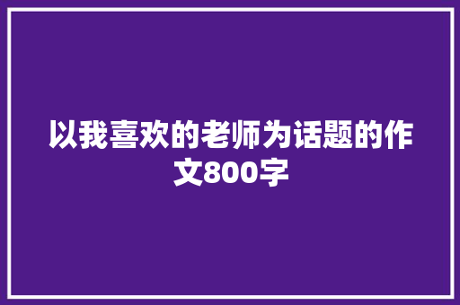 以我喜欢的老师为话题的作文800字 演讲稿范文