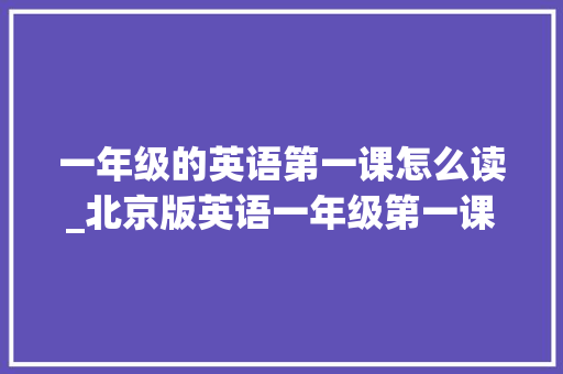 一年级的英语第一课怎么读_北京版英语一年级第一课生活英语