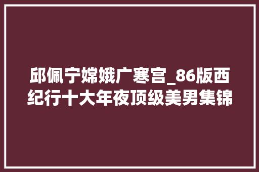 邱佩宁嫦娥广寒宫_86版西纪行十大年夜顶级美男集锦组起来都可以演红楼梦了