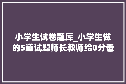 小学生试卷题库_小学生做的5道试题师长教师给0分爸妈看后却笑出猪叫声