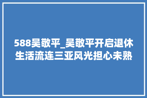 588吴敬平_吴敬平开启退休生活流连三亚风光担心未熟果实被摘和小咪作友