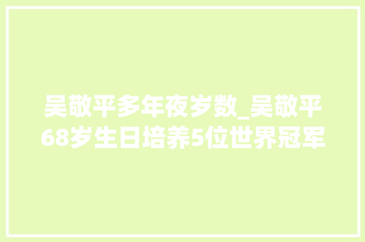 吴敬平多年夜岁数_吴敬平68岁生日培养5位世界冠军要求小胖东奥会之前不谈恋爱