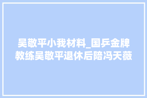 吴敬平小我材料_国乒金牌教练吴敬平退休后陪冯天薇去日本演习吃了5个月面条