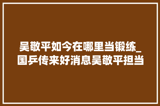 吴敬平如今在哪里当锻练_国乒传来好消息吴敬平担当基地总教练他曾有2大年夜遗憾