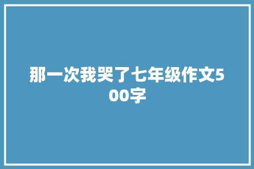 那一次我哭了七年级作文500字 致辞范文