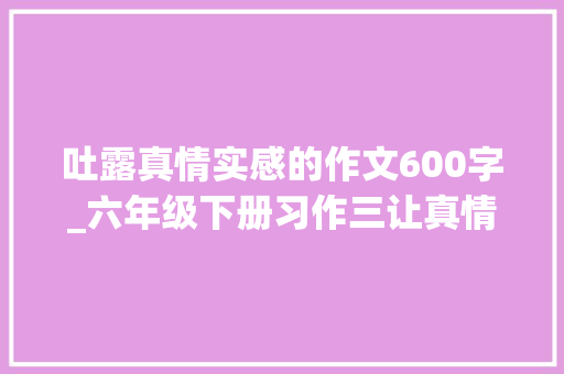 吐露真情实感的作文600字_六年级下册习作三让真情自然流露优秀范文12篇附点评