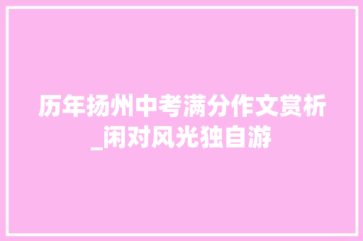 历年扬州中考满分作文赏析_闲对风光独自游 演讲稿范文