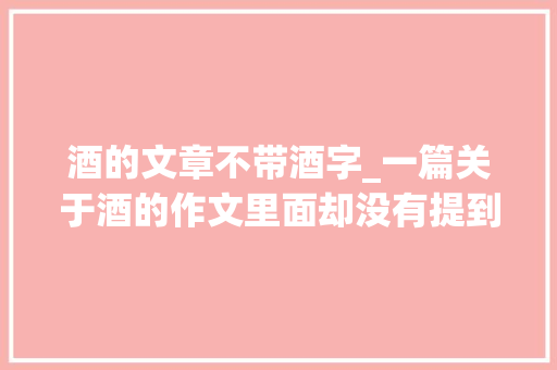 酒的文章不带酒字_一篇关于酒的作文里面却没有提到酒。随笔作文分享