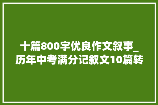 十篇800字优良作文叙事_历年中考满分记叙文10篇转给上初中的孩子看看