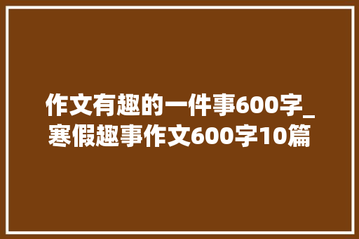 作文有趣的一件事600字_寒假趣事作文600字10篇 求职信范文