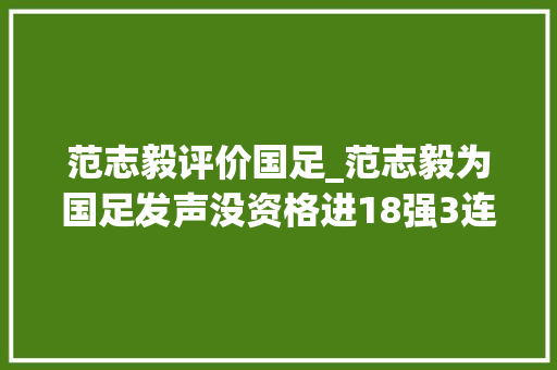 范志毅评价国足_范志毅为国足发声没资格进18强3连败是正常水平遭沪媒反怼