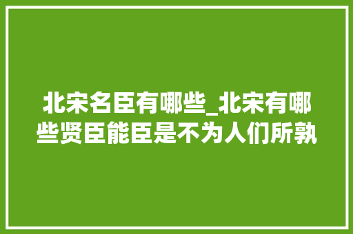 北宋名臣有哪些_北宋有哪些贤臣能臣是不为人们所孰知的