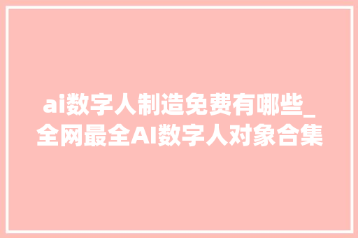 ai数字人制造免费有哪些_全网最全AI数字人对象合集让你完全免费创建自己的数字人